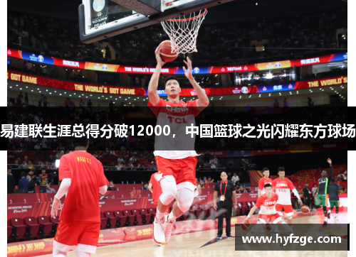 易建联生涯总得分破12000，中国篮球之光闪耀东方球场
